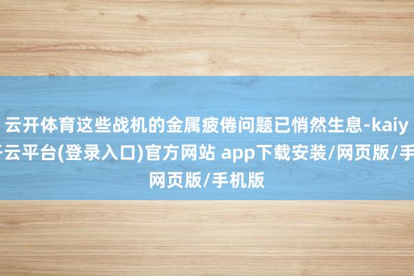 云开体育这些战机的金属疲倦问题已悄然生息-kaiyun开云平台(登录入口)官方网站 app下载安装/网页版/手机版