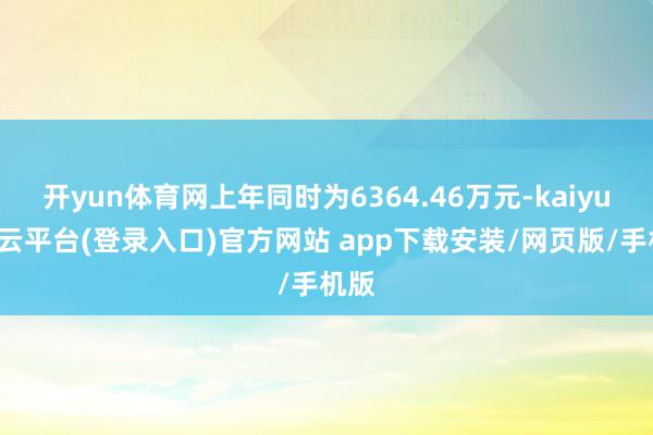 开yun体育网上年同时为6364.46万元-kaiyun开云平台(登录入口)官方网站 app下载安装/网页版/手机版