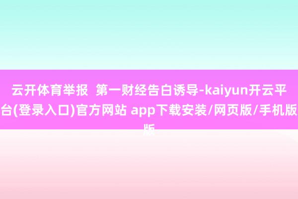 云开体育举报  第一财经告白诱导-kaiyun开云平台(登录入口)官方网站 app下载安装/网页版/手机版