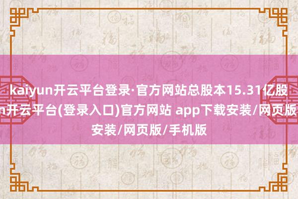 kaiyun开云平台登录·官方网站总股本15.31亿股-kaiyun开云平台(登录入口)官方网站 app下载安装/网页版/手机版