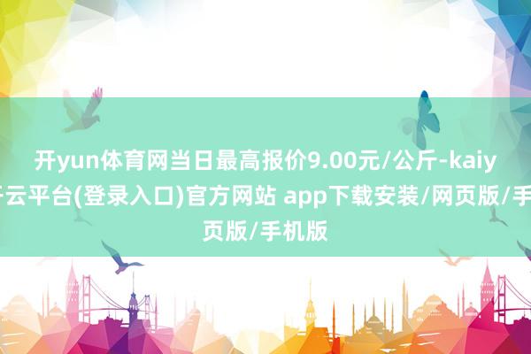 开yun体育网当日最高报价9.00元/公斤-kaiyun开云平台(登录入口)官方网站 app下载安装/网页版/手机版