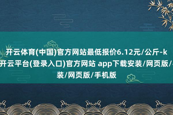 开云体育(中国)官方网站最低报价6.12元/公斤-kaiyun开云平台(登录入口)官方网站 app下载安装/网页版/手机版