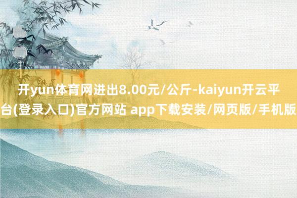 开yun体育网进出8.00元/公斤-kaiyun开云平台(登录入口)官方网站 app下载安装/网页版/手机版