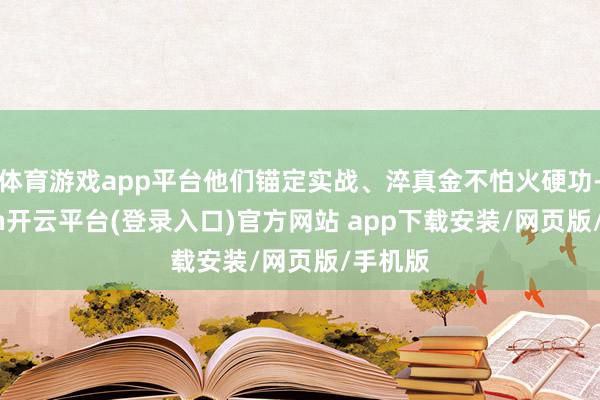 体育游戏app平台他们锚定实战、淬真金不怕火硬功-kaiyun开云平台(登录入口)官方网站 app下载安装/网页版/手机版
