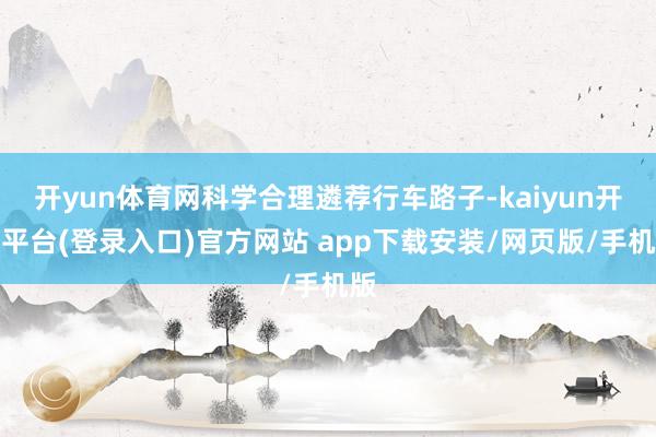 开yun体育网科学合理遴荐行车路子-kaiyun开云平台(登录入口)官方网站 app下载安装/网页版/手机版