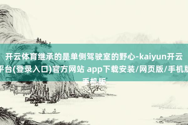 开云体育继承的是单侧驾驶室的野心-kaiyun开云平台(登录入口)官方网站 app下载安装/网页版/手机版