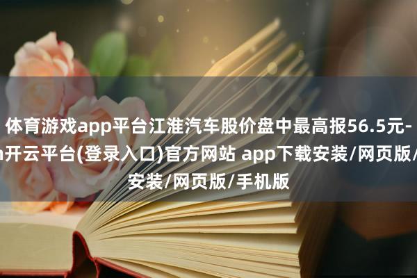 体育游戏app平台江淮汽车股价盘中最高报56.5元-kaiyun开云平台(登录入口)官方网站 app下载安装/网页版/手机版