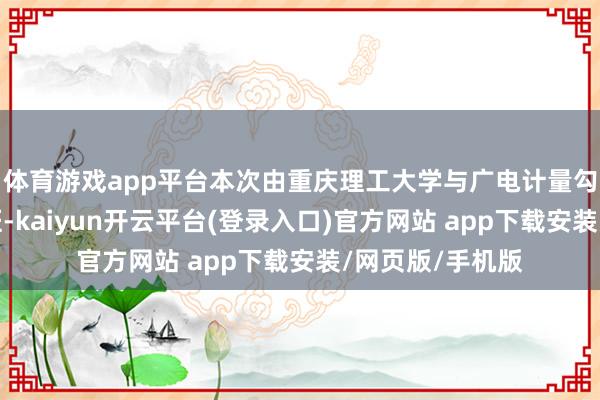 体育游戏app平台本次由重庆理工大学与广电计量勾通开设的教改班-kaiyun开云平台(登录入口)官方网站 app下载安装/网页版/手机版
