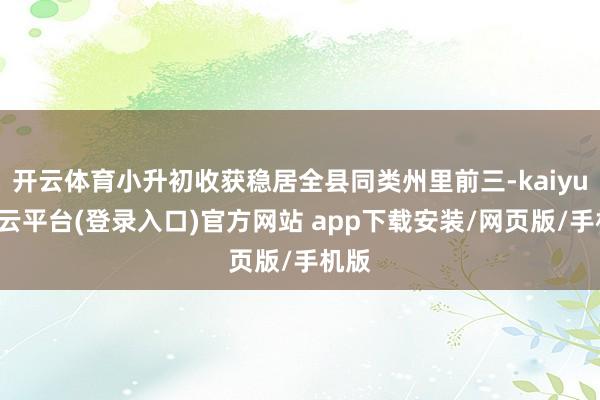 开云体育小升初收获稳居全县同类州里前三-kaiyun开云平台(登录入口)官方网站 app下载安装/网页版/手机版