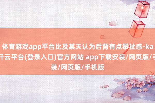 体育游戏app平台比及某天认为后背有点攀扯感-kaiyun开云平台(登录入口)官方网站 app下载安装/网页版/手机版