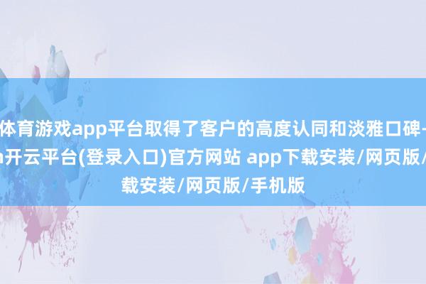 体育游戏app平台取得了客户的高度认同和淡雅口碑-kaiyun开云平台(登录入口)官方网站 app下载安装/网页版/手机版