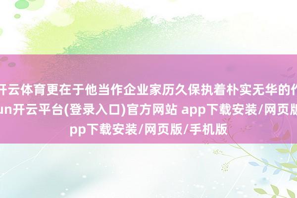 开云体育更在于他当作企业家历久保执着朴实无华的作风-kaiyun开云平台(登录入口)官方网站 app下载安装/网页版/手机版