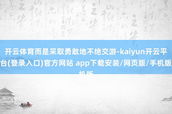 开云体育而是采取勇敢地不绝交游-kaiyun开云平台(登录入口)官方网站 app下载安装/网页版/手机版
