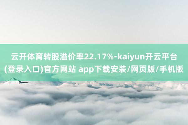 云开体育转股溢价率22.17%-kaiyun开云平台(登录入口)官方网站 app下载安装/网页版/手机版