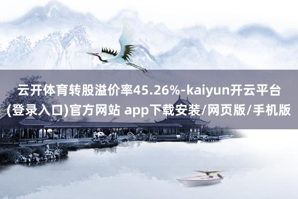 云开体育转股溢价率45.26%-kaiyun开云平台(登录入口)官方网站 app下载安装/网页版/手机版