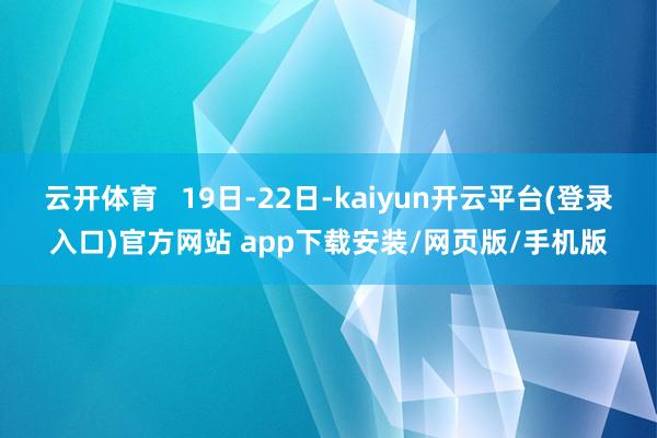云开体育   19日-22日-kaiyun开云平台(登录入口)官方网站 app下载安装/网页版/手机版