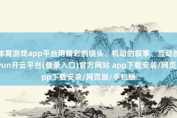 体育游戏app平台用精彩的镜头、机动的叙事、互动的关怀-kaiyun开云平台(登录入口)官方网站 app下载安装/网页版/手机版
