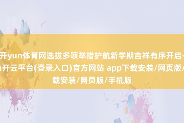 开yun体育网选拔多项举措护航新学期吉祥有序开启-kaiyun开云平台(登录入口)官方网站 app下载安装/网页版/手机版