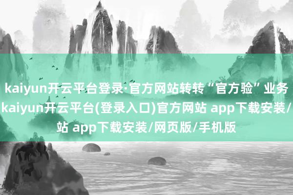 kaiyun开云平台登录·官方网站转转“官方验”业务握续高速增长-kaiyun开云平台(登录入口)官方网站 app下载安装/网页版/手机版