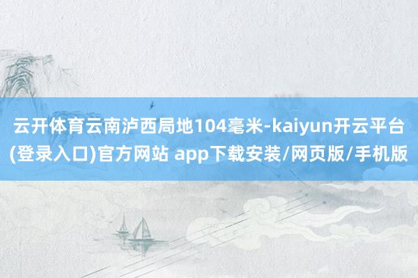 云开体育云南泸西局地104毫米-kaiyun开云平台(登录入口)官方网站 app下载安装/网页版/手机版