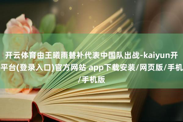 开云体育由王曦雨替补代表中国队出战-kaiyun开云平台(登录入口)官方网站 app下载安装/网页版/手机版