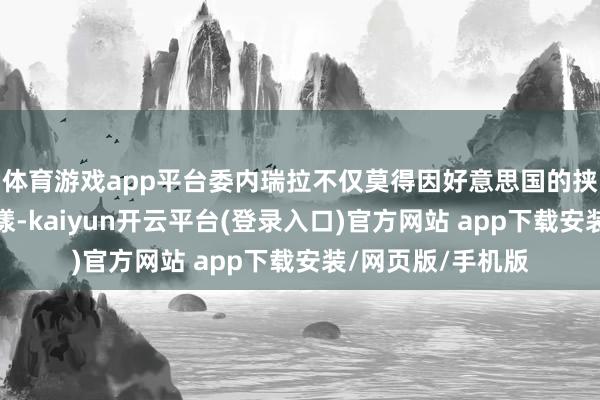 体育游戏app平台委内瑞拉不仅莫得因好意思国的挟制而出现里面荡漾-kaiyun开云平台(登录入口)官方网站 app下载安装/网页版/手机版