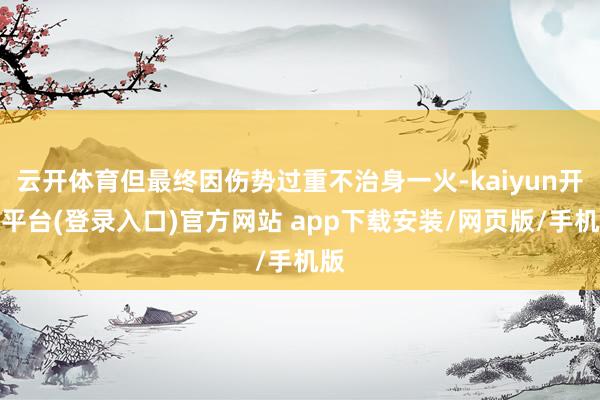 云开体育但最终因伤势过重不治身一火-kaiyun开云平台(登录入口)官方网站 app下载安装/网页版/手机版