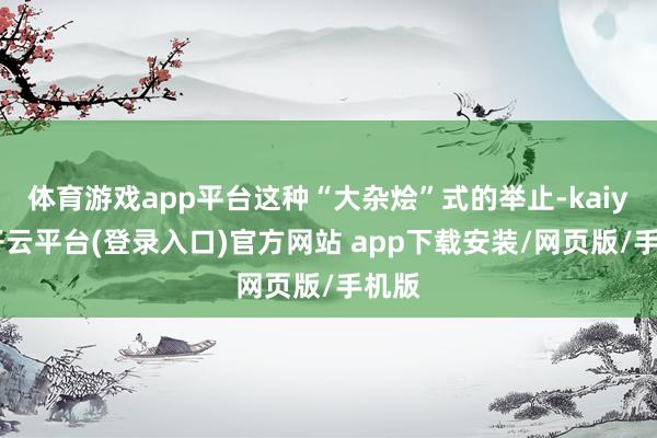 体育游戏app平台这种“大杂烩”式的举止-kaiyun开云平台(登录入口)官方网站 app下载安装/网页版/手机版