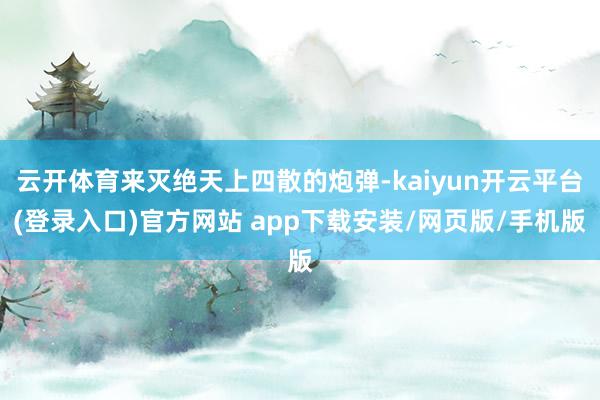 云开体育来灭绝天上四散的炮弹-kaiyun开云平台(登录入口)官方网站 app下载安装/网页版/手机版