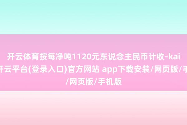 开云体育按每净吨1120元东说念主民币计收-kaiyun开云平台(登录入口)官方网站 app下载安装/网页版/手机版