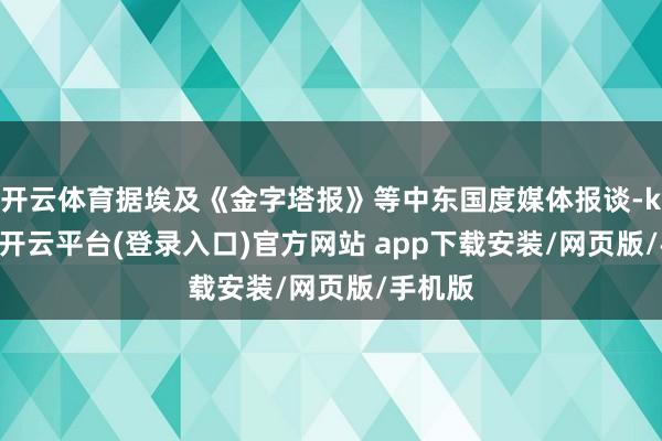 开云体育据埃及《金字塔报》等中东国度媒体报谈-kaiyun开云平台(登录入口)官方网站 app下载安装/网页版/手机版