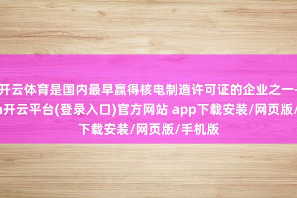 开云体育是国内最早赢得核电制造许可证的企业之一-kaiyun开云平台(登录入口)官方网站 app下载安装/网页版/手机版