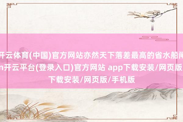 开云体育(中国)官方网站亦然天下落差最高的省水船闸-kaiyun开云平台(登录入口)官方网站 app下载安装/网页版/手机版