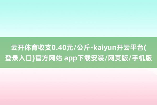 云开体育收支0.40元/公斤-kaiyun开云平台(登录入口)官方网站 app下载安装/网页版/手机版