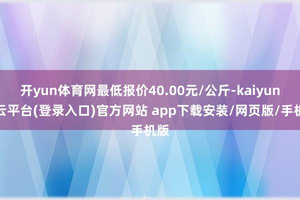 开yun体育网最低报价40.00元/公斤-kaiyun开云平台(登录入口)官方网站 app下载安装/网页版/手机版