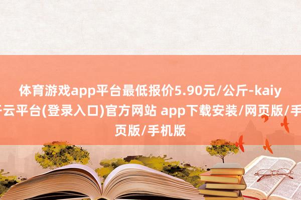 体育游戏app平台最低报价5.90元/公斤-kaiyun开云平台(登录入口)官方网站 app下载安装/网页版/手机版