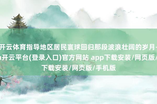 开云体育指导地区居民寰球回归那段波浪壮阔的岁月-kaiyun开云平台(登录入口)官方网站 app下载安装/网页版/手机版