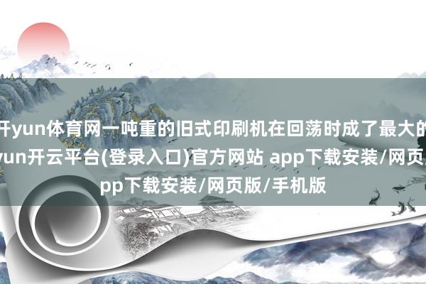 开yun体育网一吨重的旧式印刷机在回荡时成了最大的累赘-kaiyun开云平台(登录入口)官方网站 app下载安装/网页版/手机版