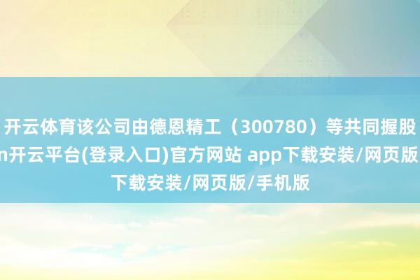 开云体育该公司由德恩精工（300780）等共同握股-kaiyun开云平台(登录入口)官方网站 app下载安装/网页版/手机版
