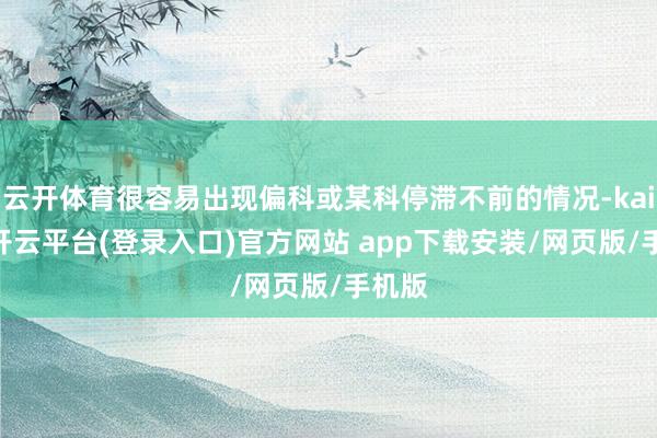 云开体育很容易出现偏科或某科停滞不前的情况-kaiyun开云平台(登录入口)官方网站 app下载安装/网页版/手机版