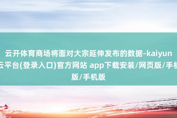 云开体育商场将面对大宗延伸发布的数据-kaiyun开云平台(登录入口)官方网站 app下载安装/网页版/手机版
