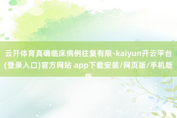 云开体育真确临床病例往复有限-kaiyun开云平台(登录入口)官方网站 app下载安装/网页版/手机版