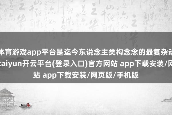 体育游戏app平台是迄今东说念主类构念念的最复杂动力系统之一-kaiyun开云平台(登录入口)官方网站 app下载安装/网页版/手机版