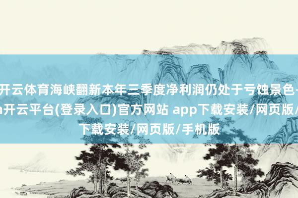 开云体育海峡翻新本年三季度净利润仍处于亏蚀景色-kaiyun开云平台(登录入口)官方网站 app下载安装/网页版/手机版