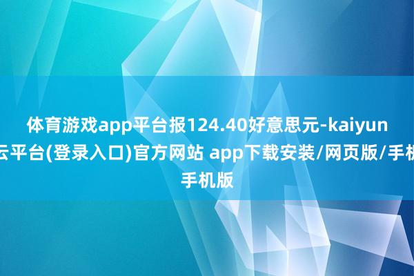 体育游戏app平台报124.40好意思元-kaiyun开云平台(登录入口)官方网站 app下载安装/网页版/手机版
