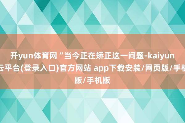 开yun体育网“当今正在矫正这一问题-kaiyun开云平台(登录入口)官方网站 app下载安装/网页版/手机版