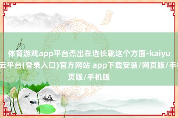 体育游戏app平台杰出在选长靴这个方面-kaiyun开云平台(登录入口)官方网站 app下载安装/网页版/手机版
