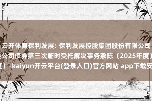 云开体育保利发展: 保利发展控股集团股份有限公司向特定对象刊行可退换公司债券第三次临时受托解决事务敷陈（2025年度）-kaiyun开云平台(登录入口)官方网站 app下载安装/网页版/手机版