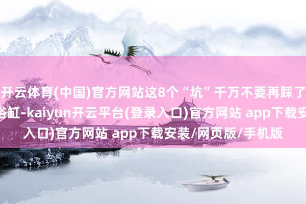开云体育(中国)官方网站这8个“坑”千万不要再踩了！(二)卫浴部分①浴缸-kaiyun开云平台(登录入口)官方网站 app下载安装/网页版/手机版