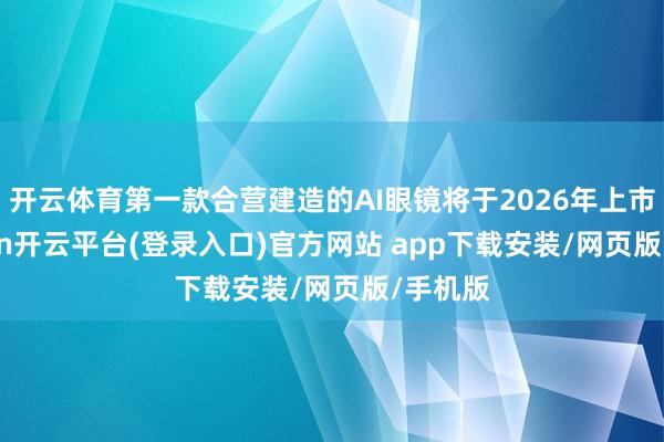 开云体育第一款合营建造的AI眼镜将于2026年上市-kaiyun开云平台(登录入口)官方网站 app下载安装/网页版/手机版